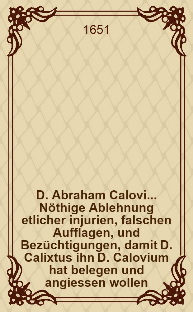 D. Abraham Calovi ... Nöthige Ablehnung etlicher injurien, falschen Aufflagen, und Bezüchtigungen, damit D. Calixtus ihn D. Calovium hat belegen und angiessen wollen, sambt nützlicher Entdeckung, unterschiedener anderer Calixtinischen guten Werke, zu Steuer der Warheit, und Rettung seines guten Warheit, und Rettung seines guten Nahmens, mit Consens und Approbation der Theologischen Facultet in Wittenberg, ausgefertiget