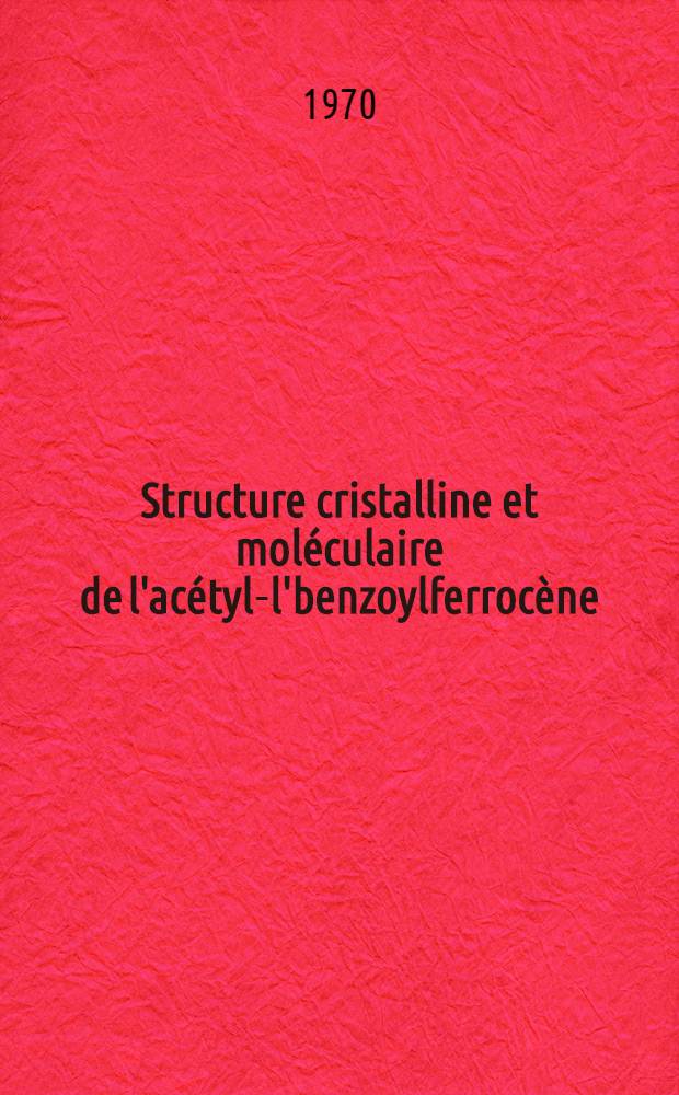 Structure cristalline et moléculaire de l'acétyl-l'benzoylferrocène : Méthodes d'étude de la dilatation thermique : Application à l'interprétation de la transition de phase du ferrocène et du nickeloscène : Thèse prés. a la Fac. des sciences de l'Univ. de Rennes ..