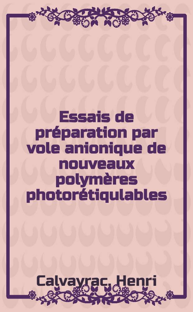 Essais de préparation par vole anionique de nouveaux polymères photorétiqulables: 1-re thèse; Propositions données par la Faculté: 2-e thèse: Thèses présentées à la Faculté des sciences de l'Univ. de Lyon ... / par Henri Calvayrac ..