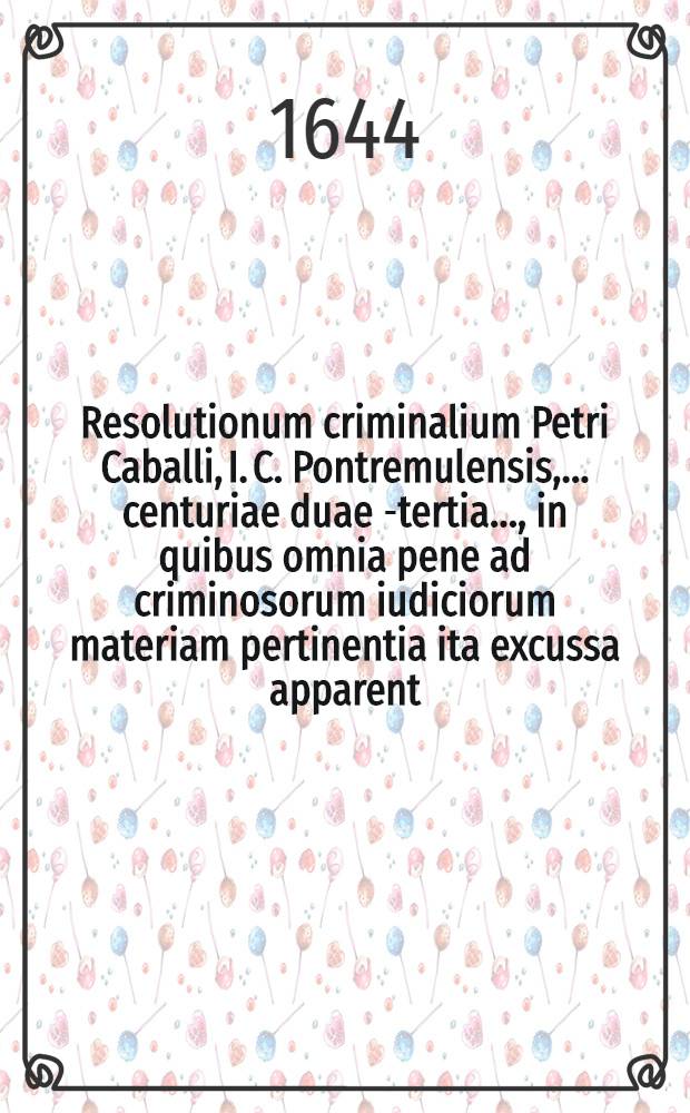 Resolutionum criminalium Petri Caballi, I. C. Pontremulensis, ... centuriae duae [-tertia] ..., in quibus omnia pene ad criminosorum iudiciorum materiam pertinentia ita excussa apparent, ut iudicantium futuris sit nemo, qui vel minimo negocio quoslibet maleficiorum nodos non dissoluat, & cunctos fere casus magis dubitabiles, & quotidie in fore vertentes tuto non decidat, tam vertentes tuto non decidat, tam attenta utriusque iuris dispositione, quam curiarum hodierni temporis consuetudine ...