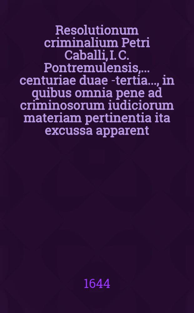 Resolutionum criminalium Petri Caballi, I. C. Pontremulensis, ... centuriae duae [-tertia] ..., in quibus omnia pene ad criminosorum iudiciorum materiam pertinentia ita excussa apparent, ut iudicantium futuris sit nemo, qui vel minimo negocio quoslibet maleficiorum nodos non dissoluat, & cunctos fere casus magis dubitabiles, & quotidie in fore vertentes tuto non decidat, tam vertentes tuto non decidat, tam attenta utriusque iuris dispositione, quam curiarum hodierni temporis consuetudine ... [Ps. 2] : ... Centuria tertia ...