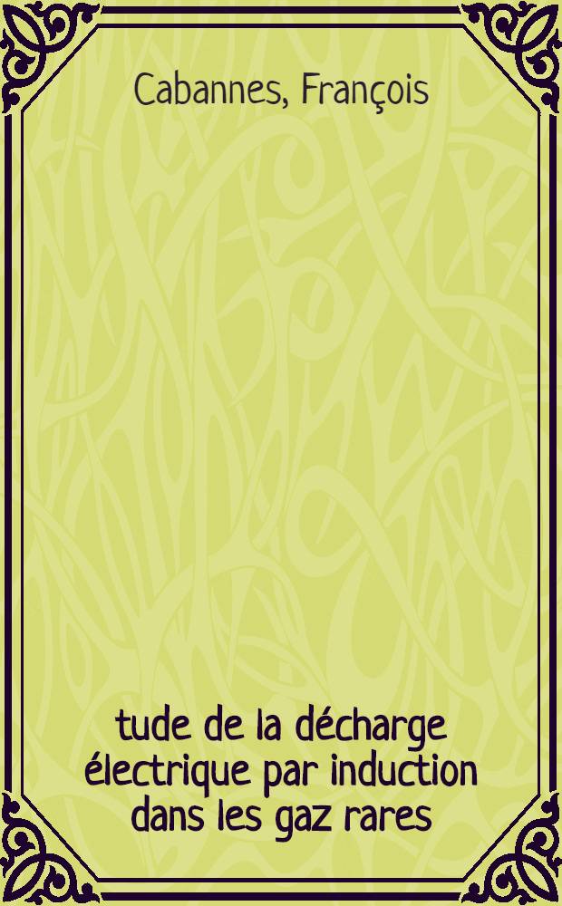&Eacute;tude de la d&eacute;charge &eacute;lectrique par induction dans les gaz rares: 1-re th&egrave;se; Propositions donn&eacute;es par la Facult&eacute;: 2-e th&egrave;se: Th&egrave;ses, pr&eacute;sent&eacute;es &agrave; ... l'Univ. de Paris pour obtenir le grade de docteur &egrave;s sciences physiques / par Fran&ccedil;ois Cabannes