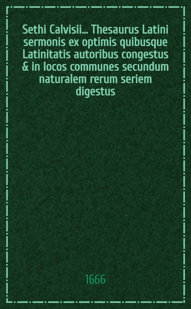 Sethi Calvisii ... Thesaurus Latini sermonis ex optimis quibusque Latinitatis autoribus congestus & in locos communes secundum naturalem rerum seriem digestus