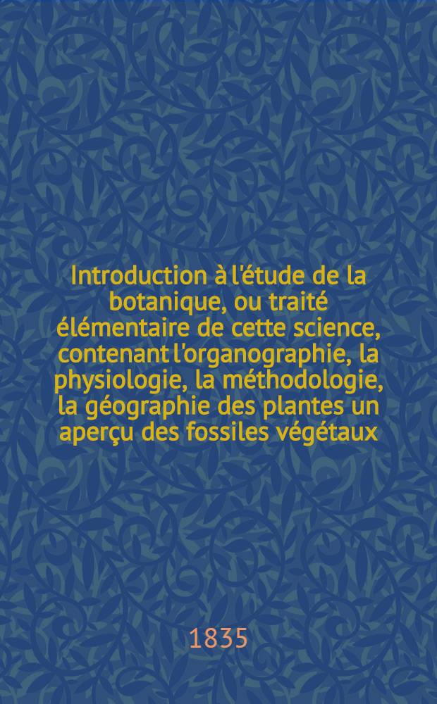 Introduction &agrave; l'&eacute;tude de la botanique, ou trait&eacute; &eacute;l&eacute;mentaire de cette science, contenant l'organographie, la physiologie, la m&eacute;thodologie, la g&eacute;ographie des plantes un aper&ccedil;u des fossiles v&eacute;g&eacute;taux, de la botanique