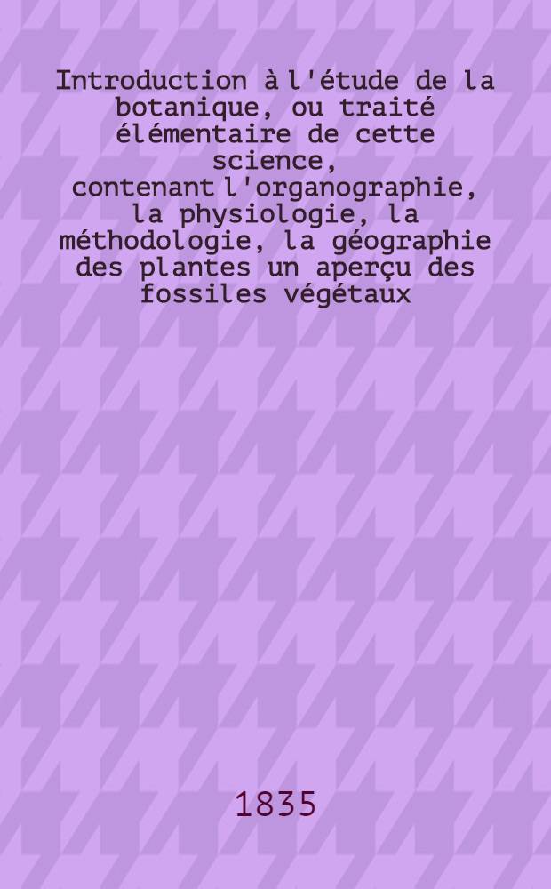 Introduction à l'étude de la botanique, ou traité élémentaire de cette science, contenant l'organographie, la physiologie, la méthodologie, la géographie des plantes un aperçu des fossiles végétaux, de la botanique. T. 2