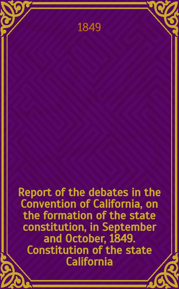 Report of the debates in the Convention of California, on the formation of the state constitution, in September and October, 1849. Constitution of the state California