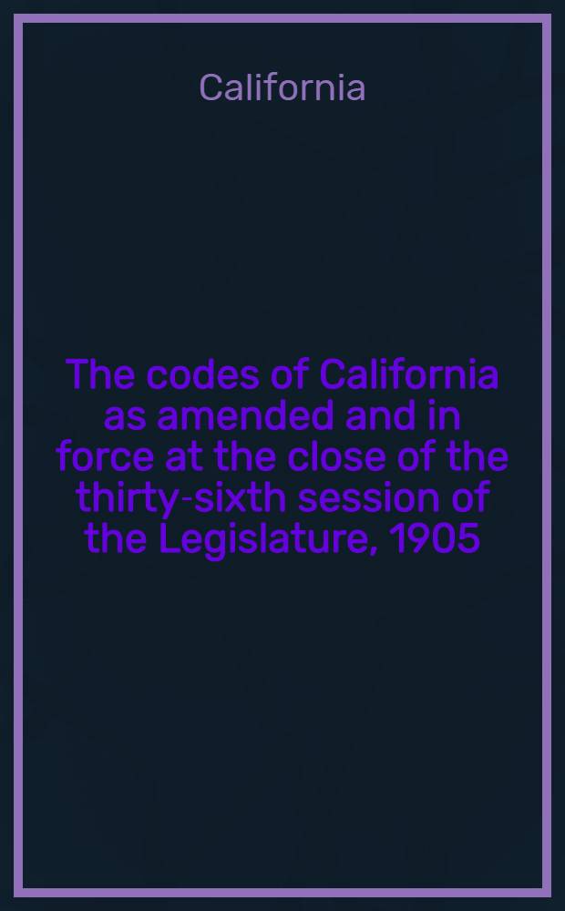 The codes of California as amended and in force at the close of the thirty-sixth session of the Legislature, 1905 : In 4 vol