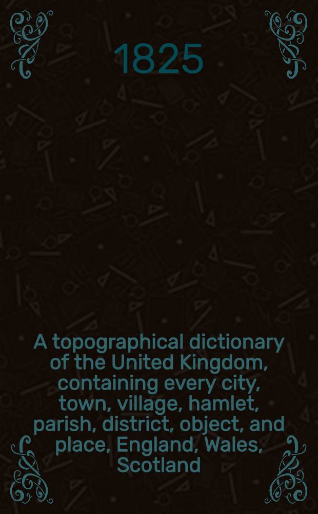 A topographical dictionary of the United Kingdom, containing every city, town, village, hamlet, parish, district, object, and place, England, Wales, Scotland, Ireland and the small islands dependent