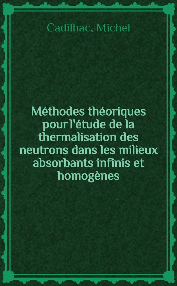 Méthodes théoriques pour l'étude de la thermalisation des neutrons dans les milieux absorbants infinis et homogènes: 1-re thèse; Propositions données par la Faculté: 2-e thèse: Thèses présentées à la Faculté des sciences de l'Univ. de Paris ... / par Michel Cadilhac