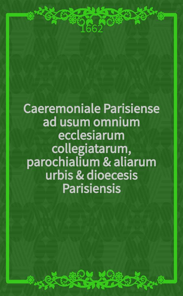 Caeremoniale Parisiense ad usum omnium ecclesiarum collegiatarum, parochialium & aliarum urbis & dioecesis Parisiensis : Iuxta sacros & antiquos ritos sacro-sanctae ecclesiae metropolitanae Parisiensis
