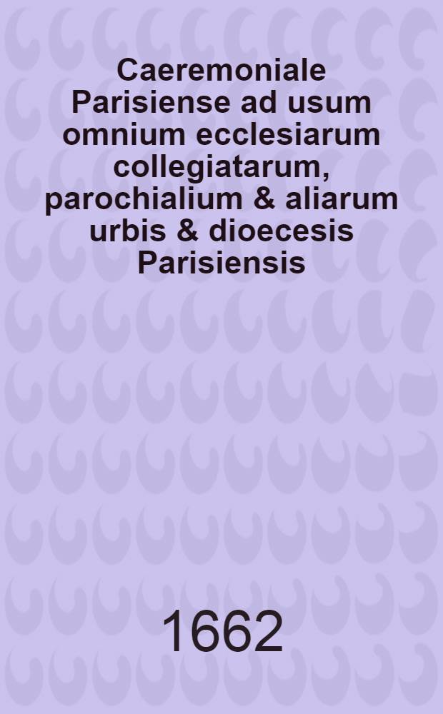 Caeremoniale Parisiense ad usum omnium ecclesiarum collegiatarum, parochialium & aliarum urbis & dioecesis Parisiensis : Iuxta sacros & antiquos ritos sacro-sanctae ecclesiae metropolitanae Parisiensis