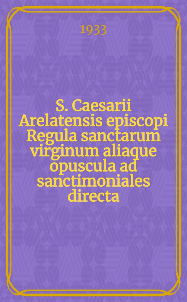 S. Caesarii Arelatensis episcopi Regula sanctarum virginum aliaque opuscula ad sanctimoniales directa