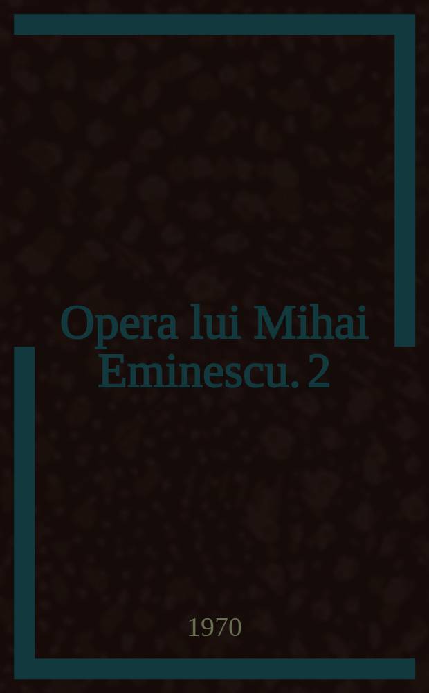 Opera lui Mihai Eminescu. 2 : Filozofia teoretică ; Teme romantice ; Cadrul psihic ; Cadrul fizic ; Tehnica interioară ; Tehnica exterioară