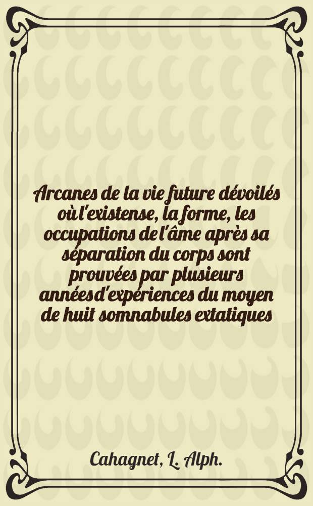 Arcanes de la vie future d&eacute;voil&eacute;s o&ugrave; l'existense, la forme, les occupations de l'&acirc;me apr&egrave;s sa s&eacute;paration du corps sont prouv&eacute;es par plusieurs ann&eacute;es d'exp&eacute;riences du moyen de huit somnabules extatiques ...