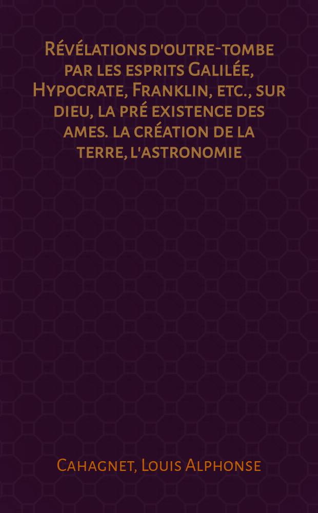 R&eacute;v&eacute;lations d'outre-tombe par les esprits Galil&eacute;e, Hypocrate, Franklin, etc., sur dieu, la pr&eacute; existence des ames. la cr&eacute;ation de la terre, l'astronomie, la m&eacute;t&eacute;orologie ... et les manifestations spirituelles du XIX*e si&egrave;cle