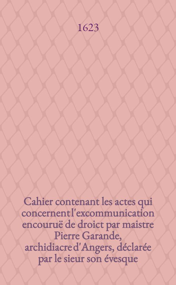 Cahier contenant les actes qui concernent l'excommunication encouruë de droict par maistre Pierre Garande, archidiacre d'Angers, déclarée par le sieur son évesque ...