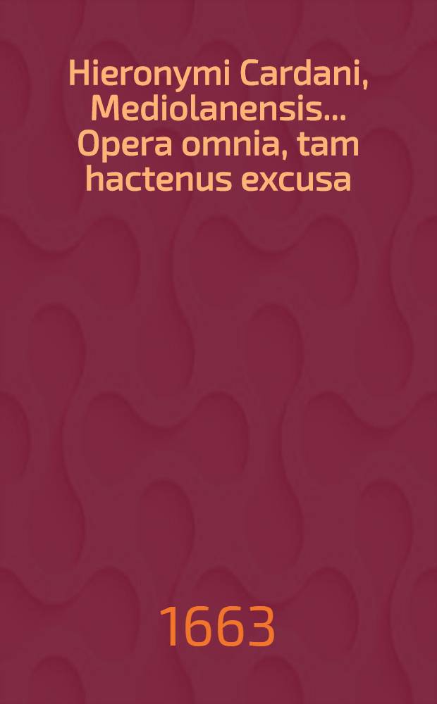 Hieronymi Cardani, Mediolanensis ... Opera omnia, tam hactenus excusa; hic tamen aucta & emendata quam nunquam alias visa, ac primum ex auctoris ipsius autographis eruta. T. 1 : Quo continentur philologica, logica, moralia, elenchus universalis operum, ad calcem vitae autoris habetur