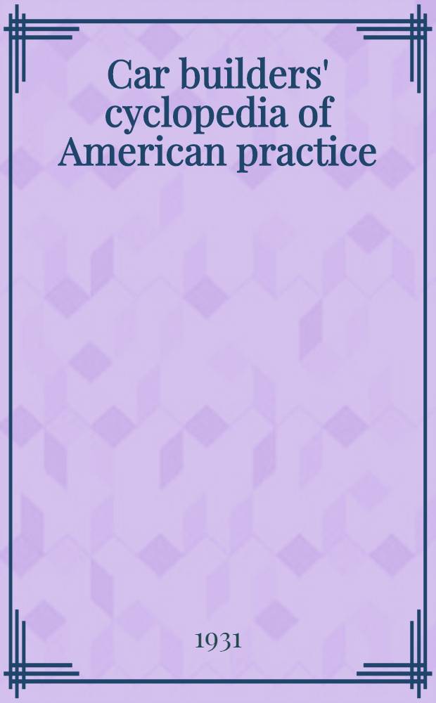 Car builders' cyclopedia of American practice : Definitions and typical illustrations of cars, their parts and equipment : Descriptions and illustrations of shops and tools employed in their construction and repair : Cars built in America for industrial operations and for foreign railroads