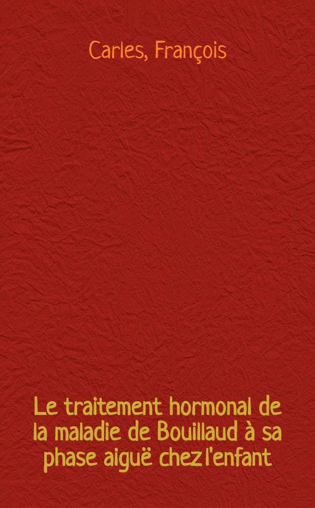 Le traitement hormonal de la maladie de Bouillaud à sa phase aiguë chez l'enfant : À propos de 23 observations : Thèse, présentée ... par Carles, François ... pour obtenir le grade de docteur en méd