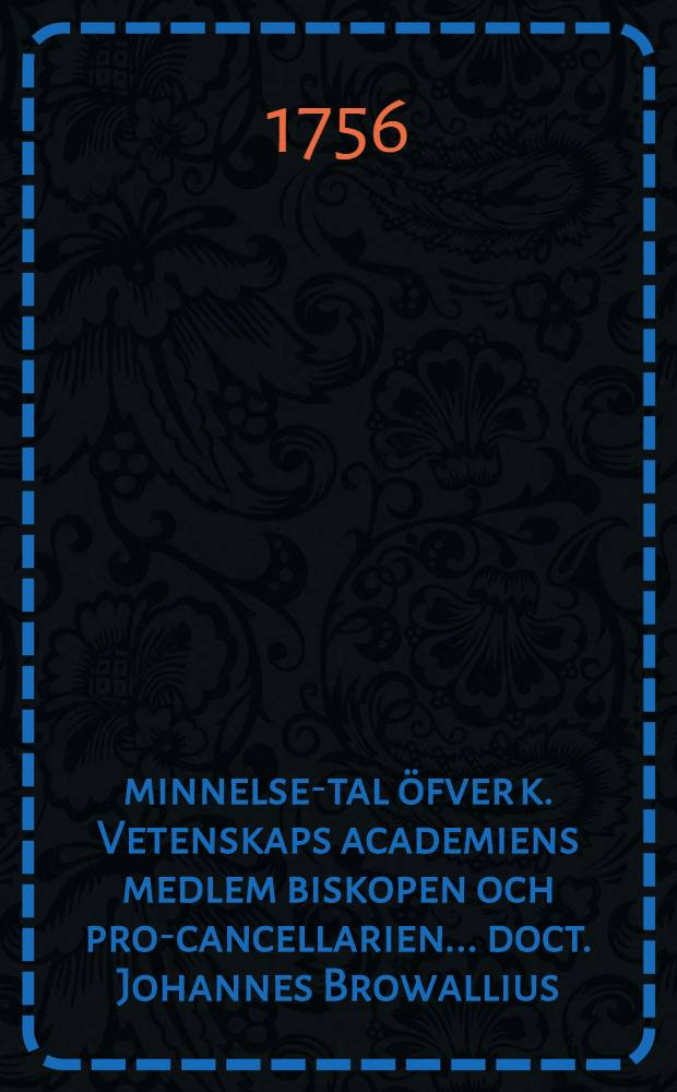 Åminnelse-tal öfver k. Vetenskaps academiens medlem biskopen och pro-cancellarien ... doct. Johannes Browallius : Efter k. Vetensk. acad. befallning hållit ... den 18 martii 1756