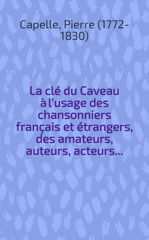 La clé du Caveau à l'usage des chansonniers français et étrangers, des amateurs, auteurs, acteurs ... : Cet ouvrage est précédé d'ne notice sur le Caveau et comprend 3 tables alphabétiques et deux tableaux