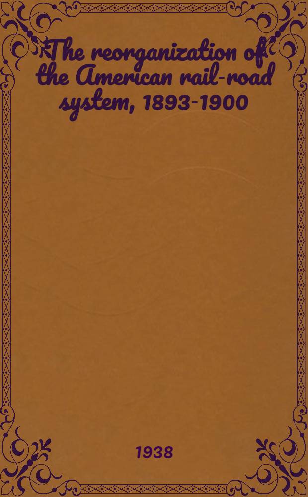 The reorganization of the American rail-road system, 1893-1900 : A study of the effects of the panic of 1893, the ensuing depression, and the first years of recovery on railroad organization and financing