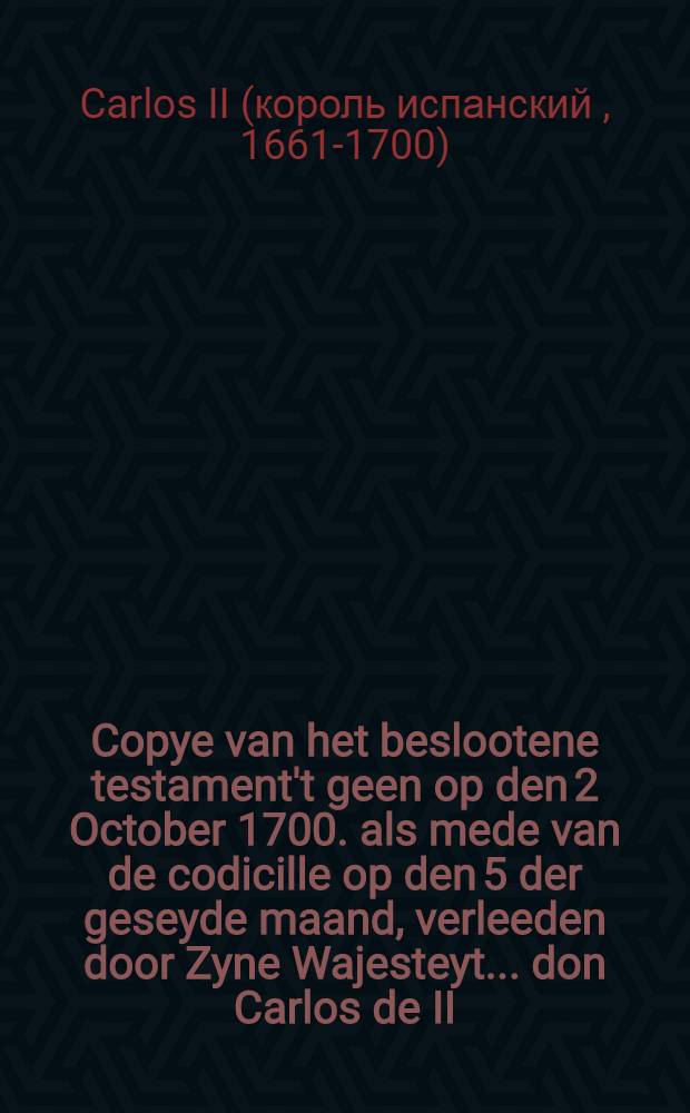 Copye van het beslootene testament't geen op den 2 October 1700. als mede van de codicille op den 5 der geseyde maand, verleeden door Zyne Wajesteyt ... don Carlos de II. ..., welke dispositie hy met'er dood heeft geconfirmeert op den 1 November daar aan volgende: Als meede een copye van het geschrift, waar by het voorsz. testament bekent wert gemaakt. Aldus getrouwelijk uyt Spaans vertaalt, en met de origineelen bevonden te accordeeren