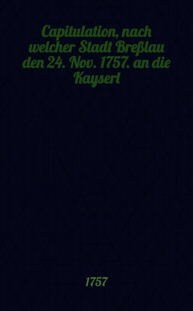 Capitulation, nach welcher Stadt Breßlau den 24. Nov. 1757. an die Kayserl : Königl. Truppen übergeben worden, nebst angehängten Verzeichnis, was sowohl in Breslau, als auch vorhero in der Bataille erobert worden