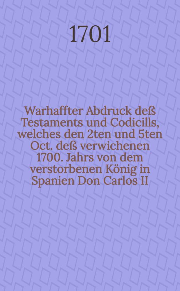 Warhaffter Abdruck deß Testaments und Codicills, welches den 2ten und 5ten Oct. deß verwichenen 1700. Jahrs von dem verstorbenen König in Spanien Don Carlos II. ... auffgerichtet und den folgenden 1. November durch seinen Tod confirmiret worden: Wobey eine Copie derjenigen Schrifft, wodurch gedachtes Testament bekannt gemacht, auß dem Spanischen treulich übersetzet und mit dem Originali collationiret worden