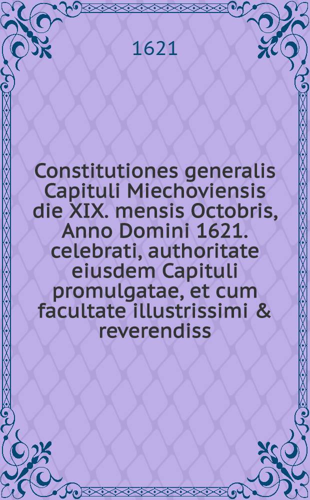 Constitutiones generalis Capituli Miechoviensis die XIX. mensis Octobris, Anno Domini 1621. celebrati, authoritate eiusdem Capituli promulgatae, et cum facultate illustrissimi & reverendiss. Domini, D. loci ordinarij sub praelum traditae