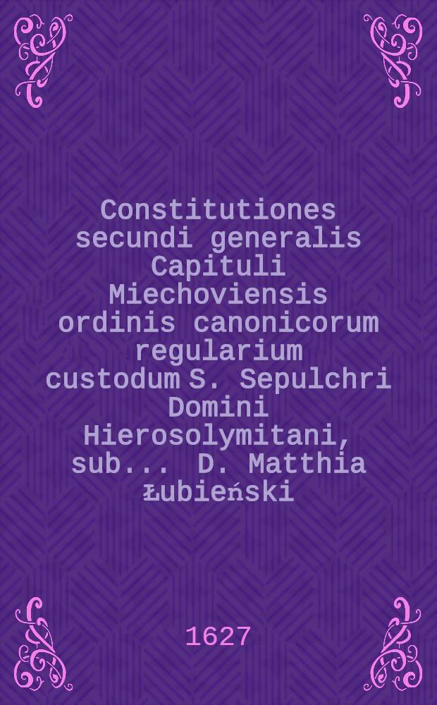 Constitutiones secundi generalis Capituli Miechoviensis ordinis canonicorum regularium custodum S. Sepulchri Domini Hierosolymitani, sub ... D. Matthia Łubieński, Dei et apostolicae sedis gratia episcopo Chelmensi, ac praeposito generali Miechoviensi die XVI. mensis Iunij, Anno Domini, M.DC.XXV. celebrati