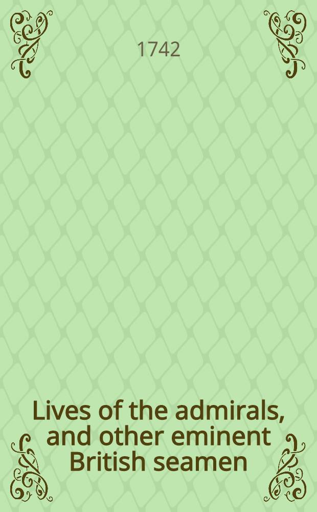 Lives of the admirals, and other eminent British seamen : Containing their personal histories and a detail of all their public services Including a new and accurate naval history from the earliest account of time; and, clearly proving by a continued series of facts, our uninterrupted claim to, and enjoyment of the dominion of our seas Interspersed with many curious passages relating to our discoveries, plantations, and commerce The whole supported throughout by proper authorities. Vol. 1