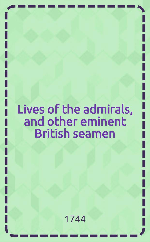 Lives of the admirals, and other eminent British seamen : Containing their personal histories and a detail of all their public services Including a new and accurate naval history from the earliest account of time; and, clearly proving by a continued series of facts, our uninterrupted claim to, and enjoyment of the dominion of our seas Interspersed with many curious passages relating to our discoveries, plantations, and commerce The whole supported throughout by proper authorities. Vol. 4
