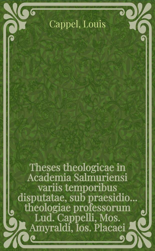 Theses theologicae in Academia Salmuriensi variis temporibus disputatae, sub praesidio ... theologiae professorum Lud. Cappelli, Mos. Amyraldi, Ios. Placaei