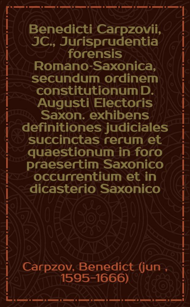 Benedicti Carpzovii, JC., Jurisprudentia forensis Romano-Saxonica, secundum ordinem constitutionum D. Augusti Electoris Saxon. exhibens definitiones judiciales succinctas rerum et quaestionum in foro praesertim Saxonico occurrentium et in dicasterio Saxonico, quod vulgo acabinatum Lipsiensem appellitant, ex jure civili, Romano, imperiali, canonico, Saxonico et provinciali tractatarum ac decisarum, revisa ab Andrea Mylio ...