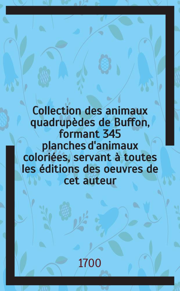 [Collection des animaux quadrupèdes de Buffon, formant 345 planches d'animaux coloriées, servant à toutes les éditions des oeuvres de cet auteur; classées par ordes et genres sur le systeme de Linné. Vol. 1