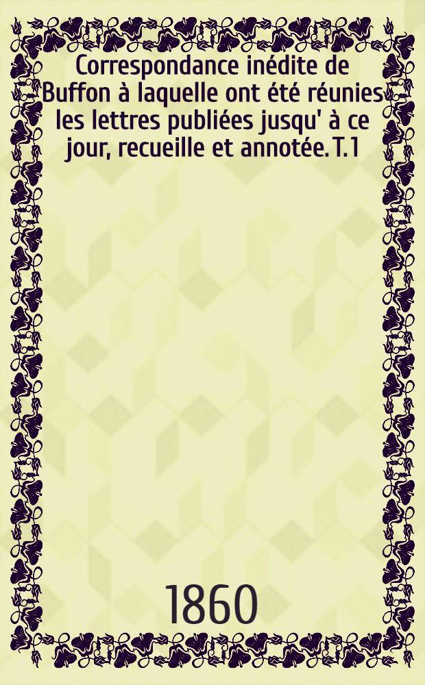Correspondance inédite de Buffon à laquelle ont été réunies les lettres publiées jusqu' à ce jour, recueille et annotée. T. 1