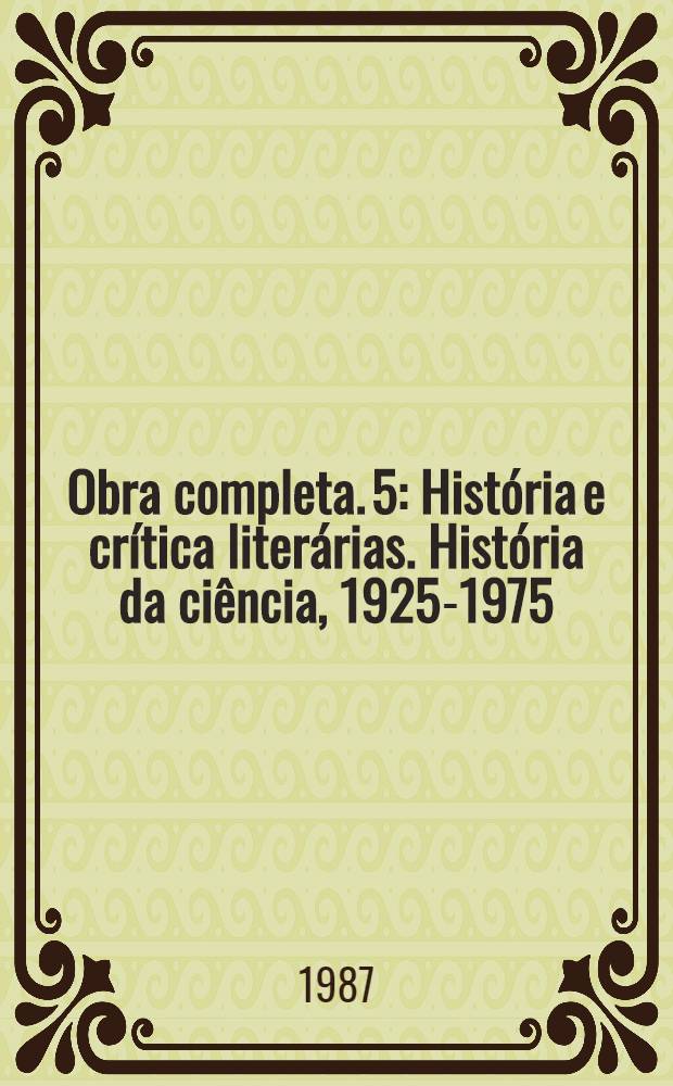 Obra completa. 5 : Hist&oacute;ria e cr&iacute;tica liter&aacute;rias. Hist&oacute;ria da ci&ecirc;ncia, 1925-1975
