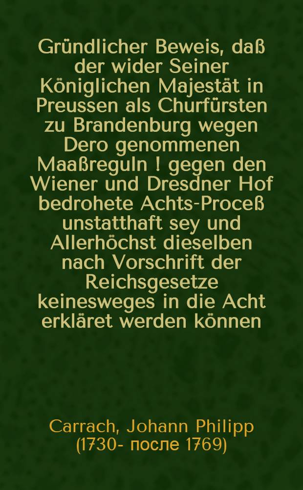 Gründlicher Beweis, daß der wider Seiner Königlichen Majestät in Preussen als Churfürsten zu Brandenburg wegen Dero genommenen Maaßreguln [!] gegen den Wiener und Dresdner Hof bedrohete Achts-Proceß unstatthaft sey und Allerhöchst dieselben nach Vorschrift der Reichsgesetze keinesweges in die Acht erkläret werden können