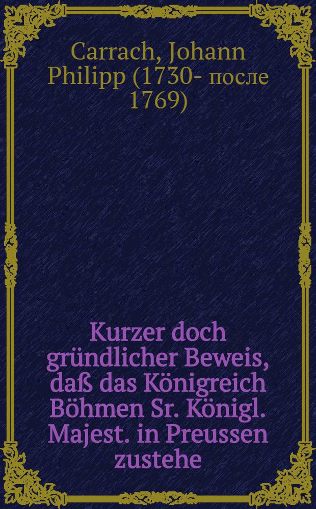Kurzer doch gründlicher Beweis, daß das Königreich Böhmen Sr. Königl. Majest. in Preussen zustehe
