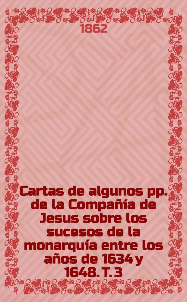 Cartas de algunos pp. de la Compañía de Jesus sobre los sucesos de la monarquía entre los años de 1634 y 1648. T. 3 : Comprende desde 17 de agosto de 1638, a 22 de setiembre de 1640