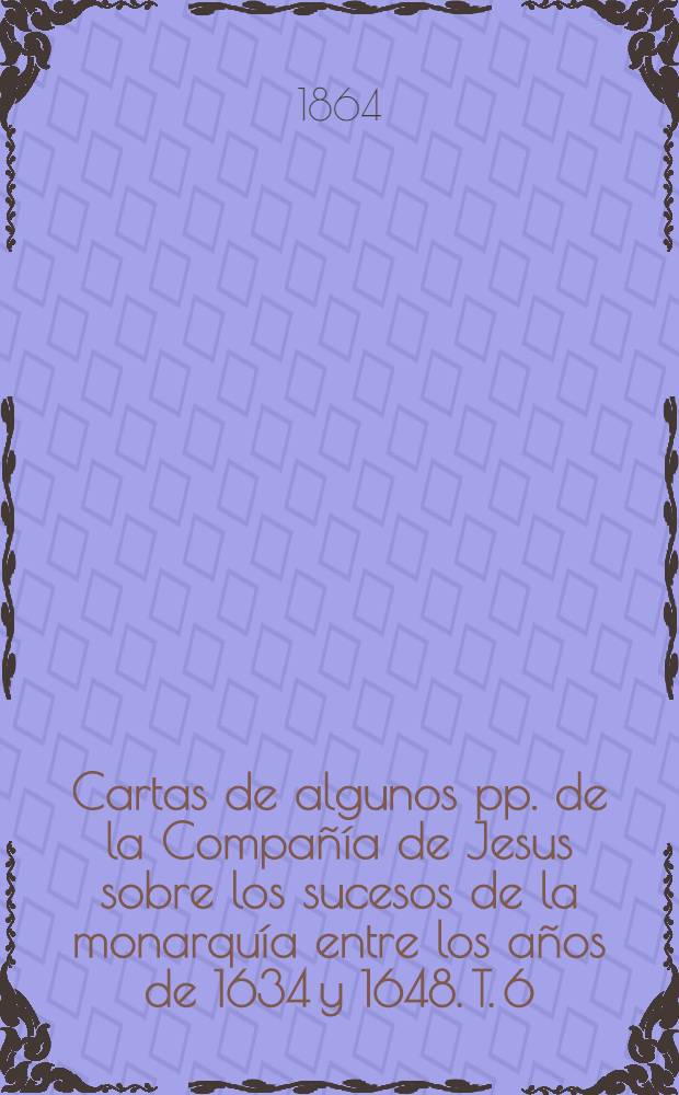 Cartas de algunos pp. de la Compañía de Jesus sobre los sucesos de la monarquía entre los años de 1634 y 1648. T. 6 : Comprende desde el 17 de febrero de 1645, hasta el 4 de junio de 1647