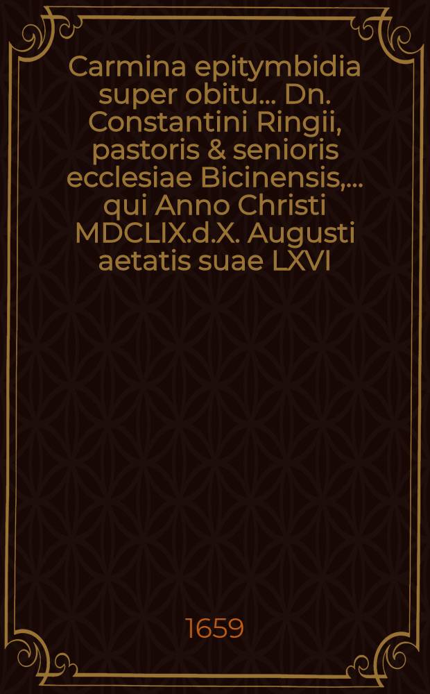 Carmina epitymbidia super obitu ... Dn. Constantini Ringii, pastoris & senioris ecclesiae Bicinensis, ... qui Anno Christi MDCLIX.d.X. Augusti aetatis suae LXVI ... in Domino pie & placide expiravit, & ex hoc terreno miseriarum ergastulo, in caelestem patriam commigravit : À consanguineis & aliis amicis memoriae piae, solatij & honoris ergo decantata