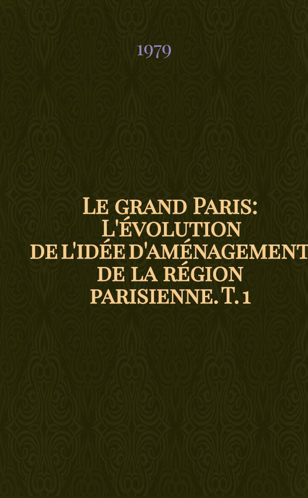 Le grand Paris : L'évolution de l'idée d'aménagement de la région parisienne. T. 1