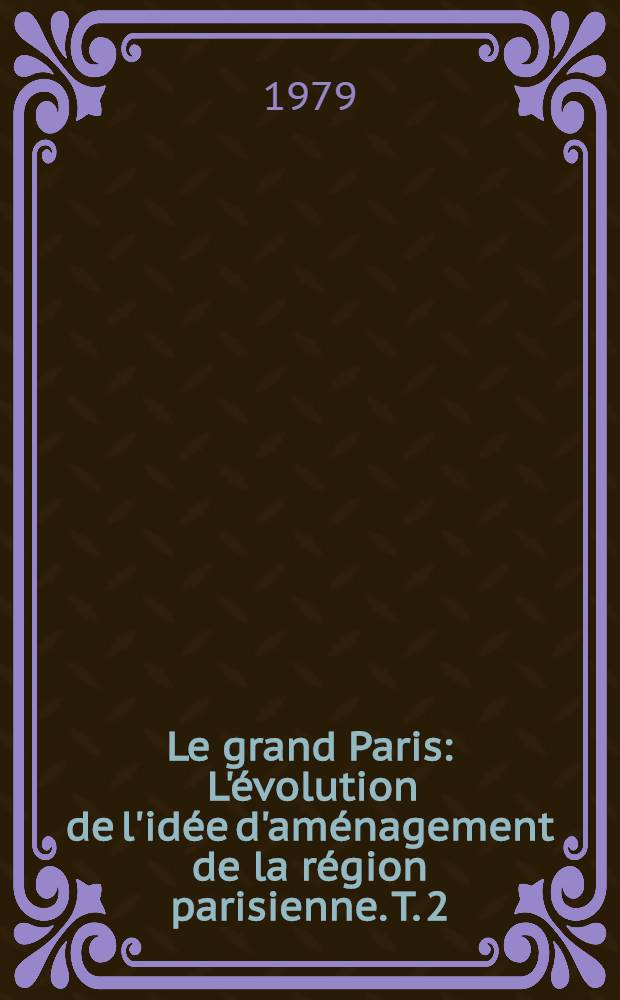 Le grand Paris : L'évolution de l'idée d'aménagement de la région parisienne. T. 2