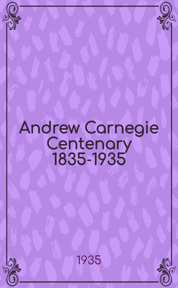 Andrew Carnegie Centenary 1835-1935 : The memorial address by sir James Colquhoun Irvine and other tributes to the memory of Andrew Carnegie