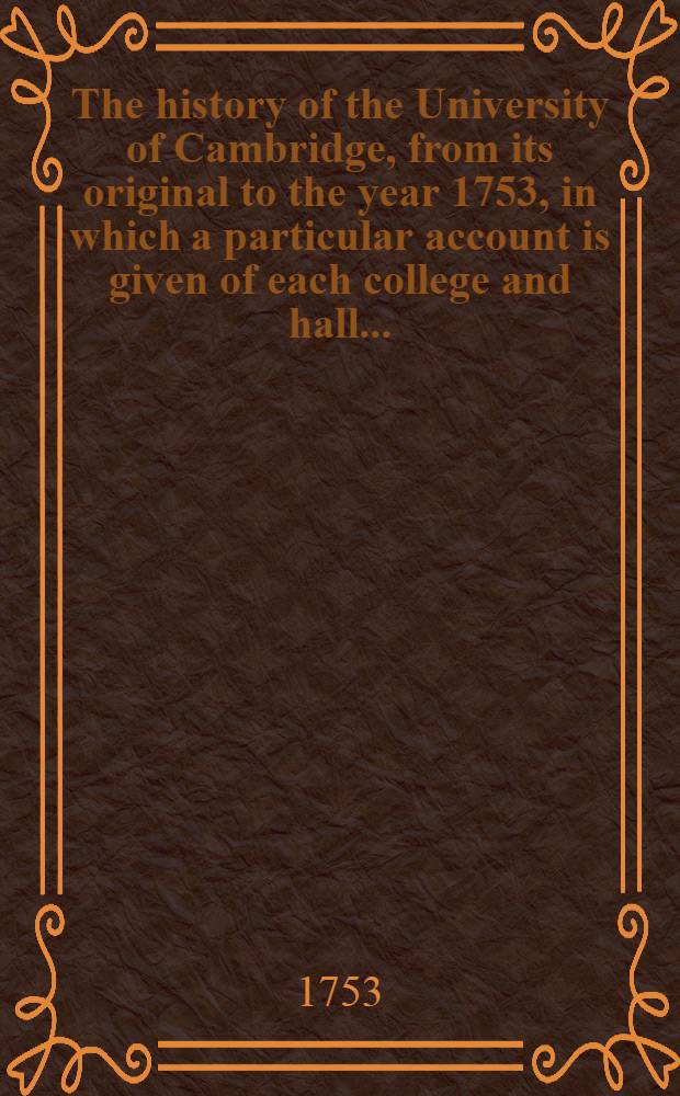 The history of the University of Cambridge, from its original to the year 1753, in which a particular account is given of each college and hall ... : Together with ... Lists of all the chancellors ...Professors, orators ... etc. etc