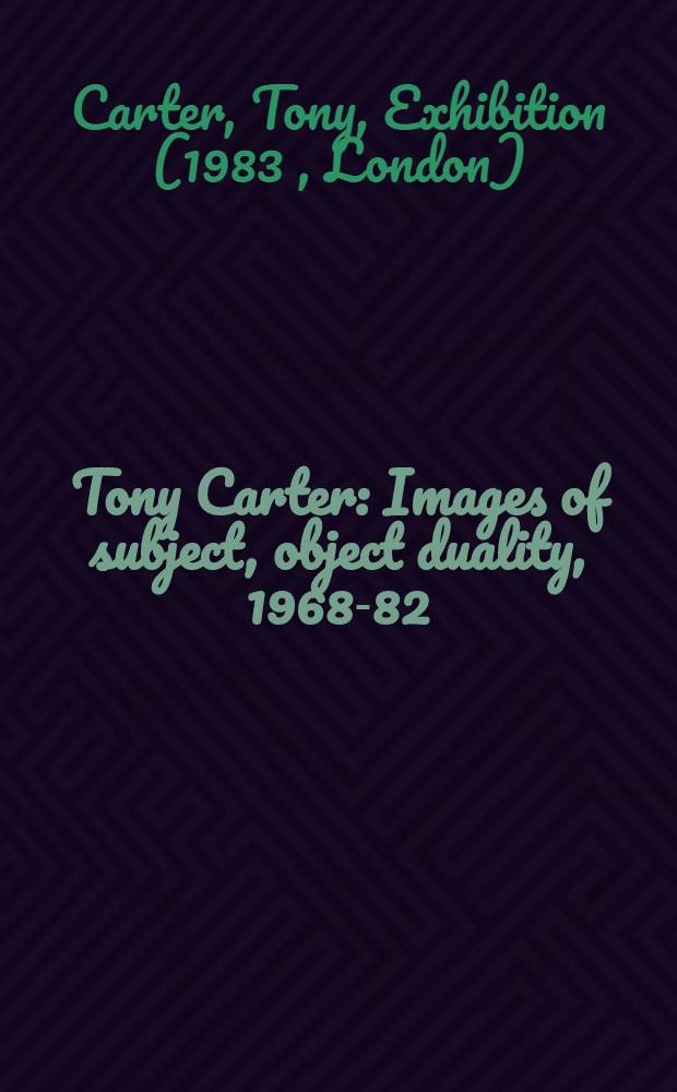 Tony Carter : Images of subject, object duality, 1968-82 : A catalogue of the Exhib. at the Serpentine Gallery, Kensington Gardens, London, 15 Jan. - 13 Febr. 1983