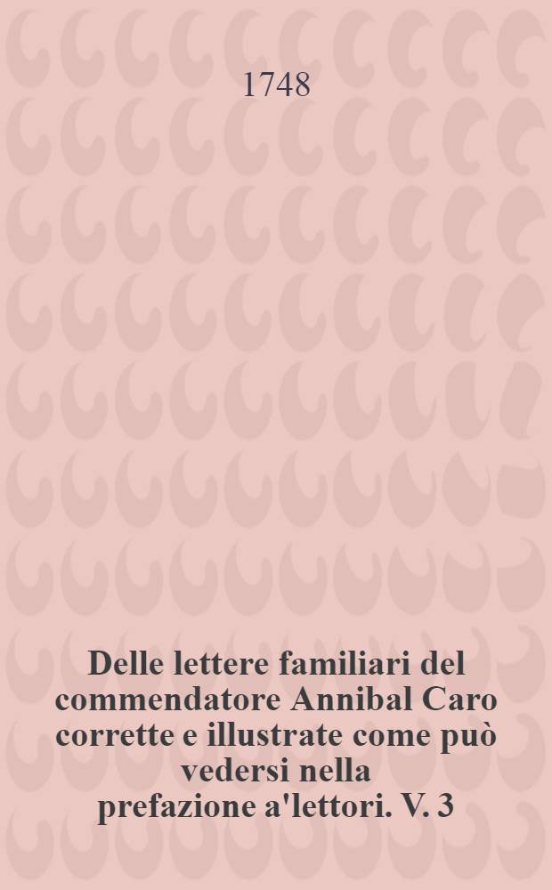 Delle lettere familiari del commendatore Annibal Caro corrette e illustrate come può vedersi nella prefazione a'lettori. V. 3 : Compilato per opera del signor Anton Federigo Seghezzi