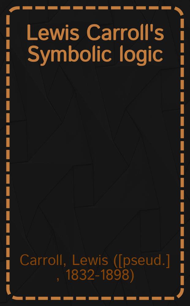 Lewis Carroll's Symbolic logic : Part I, elementary, 1896, fifth edition, part II, advanced, never previously publ. : Together with letters from Lewis Carroll to eminent nineteenth-century logicians a. to his "logical sister", a. eight versions of the Barber-shop paradox
